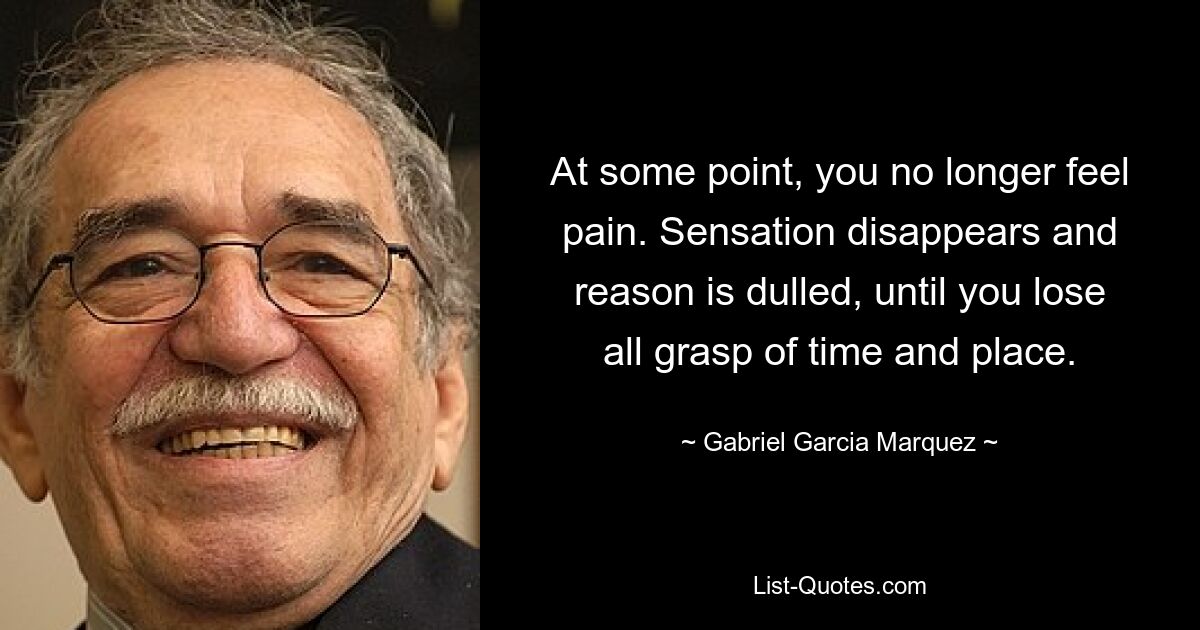 At some point, you no longer feel pain. Sensation disappears and reason is dulled, until you lose all grasp of time and place. — © Gabriel Garcia Marquez