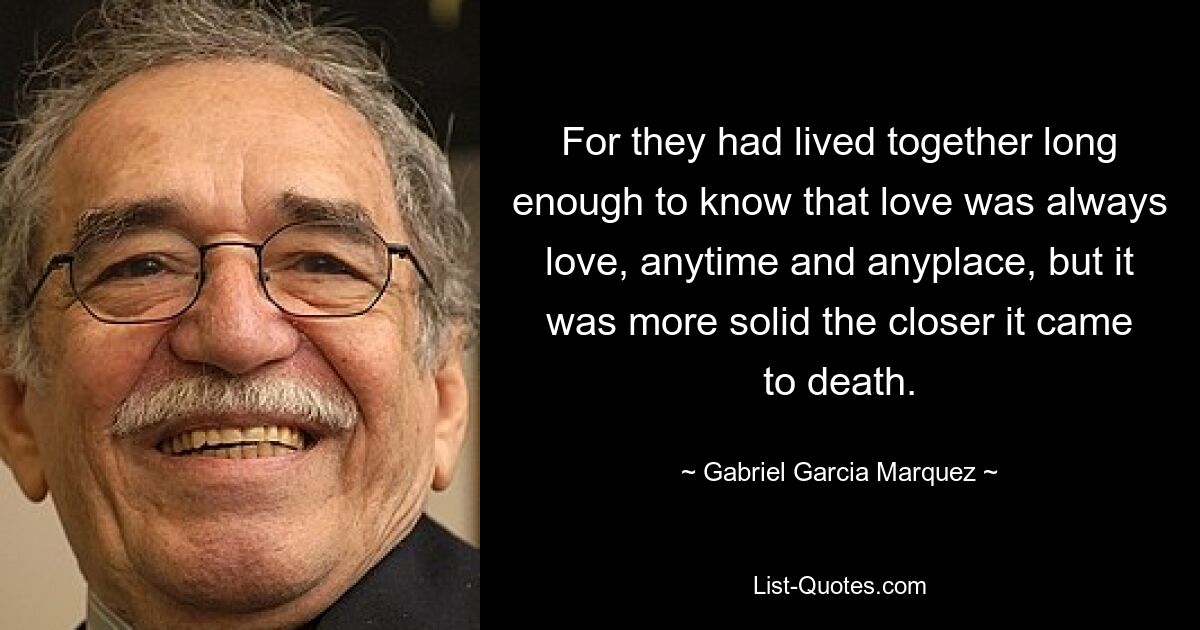 For they had lived together long enough to know that love was always love, anytime and anyplace, but it was more solid the closer it came to death. — © Gabriel Garcia Marquez