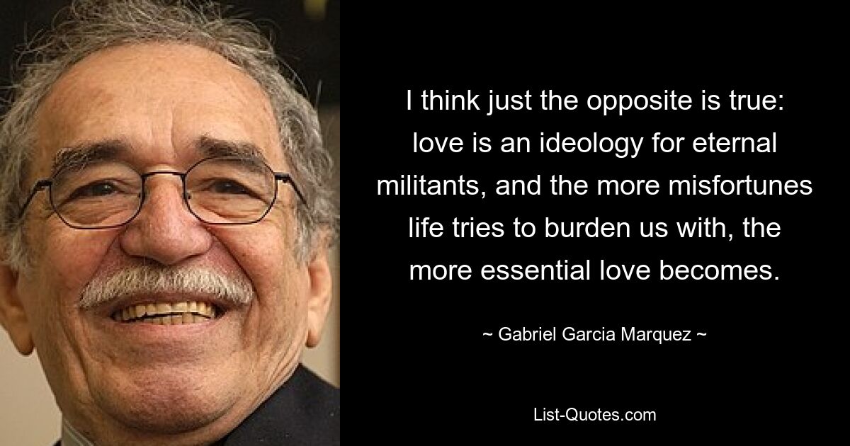 I think just the opposite is true: love is an ideology for eternal militants, and the more misfortunes life tries to burden us with, the more essential love becomes. — © Gabriel Garcia Marquez