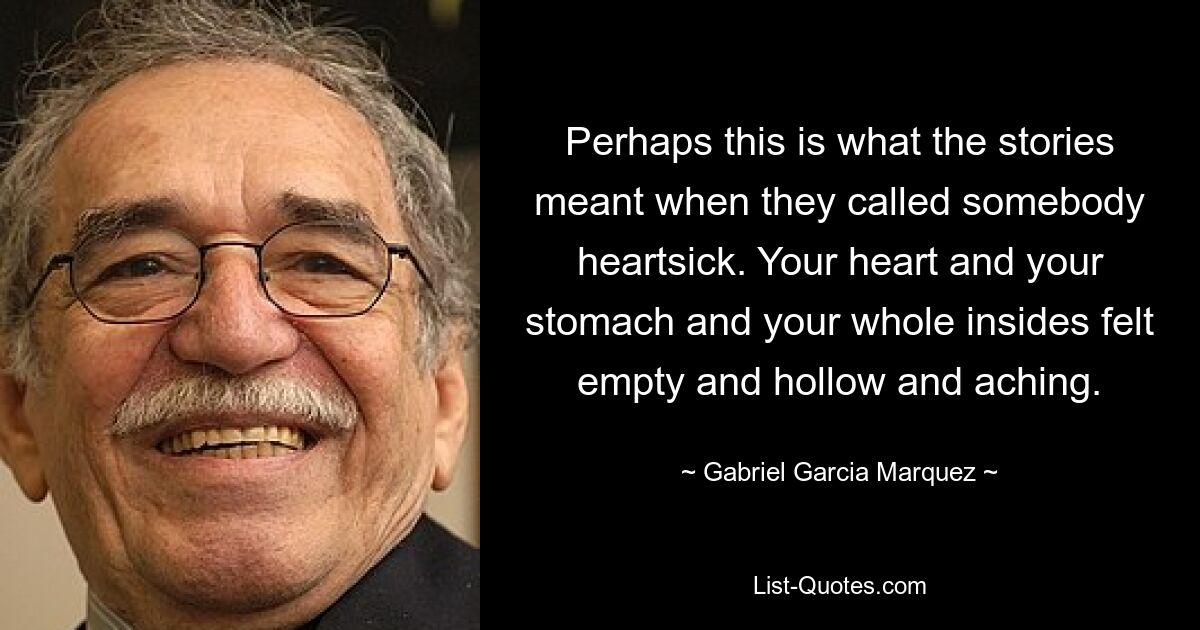 Perhaps this is what the stories meant when they called somebody heartsick. Your heart and your stomach and your whole insides felt empty and hollow and aching. — © Gabriel Garcia Marquez