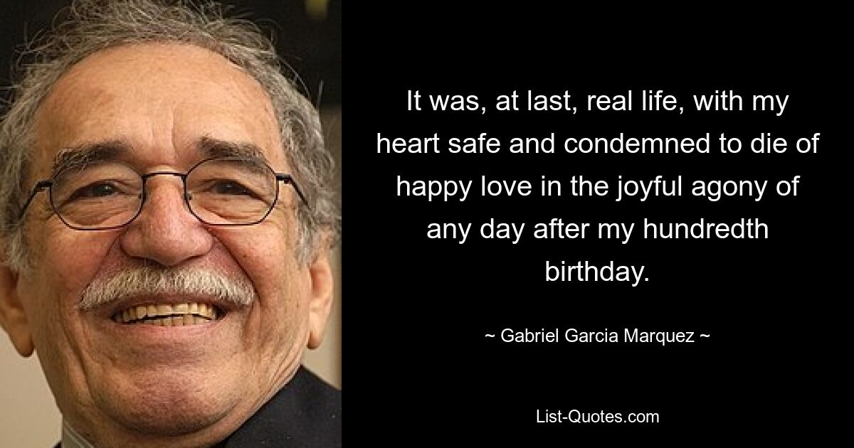 It was, at last, real life, with my heart safe and condemned to die of happy love in the joyful agony of any day after my hundredth birthday. — © Gabriel Garcia Marquez