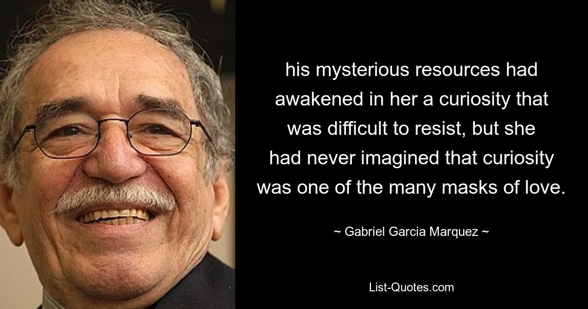 his mysterious resources had awakened in her a curiosity that was difficult to resist, but she had never imagined that curiosity was one of the many masks of love. — © Gabriel Garcia Marquez