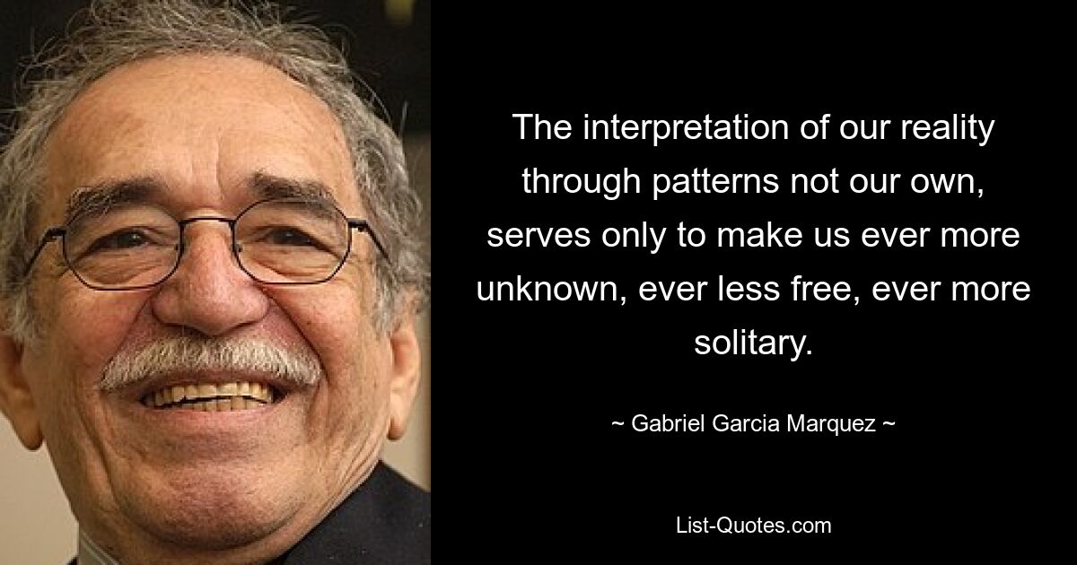 The interpretation of our reality through patterns not our own, serves only to make us ever more unknown, ever less free, ever more solitary. — © Gabriel Garcia Marquez