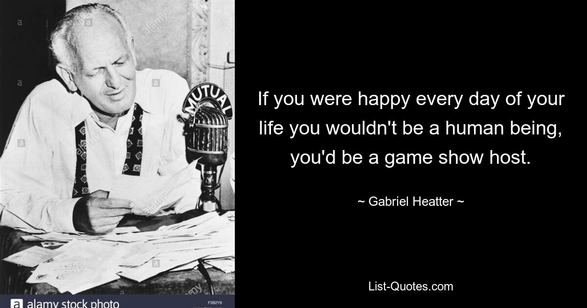 If you were happy every day of your life you wouldn't be a human being, you'd be a game show host. — © Gabriel Heatter