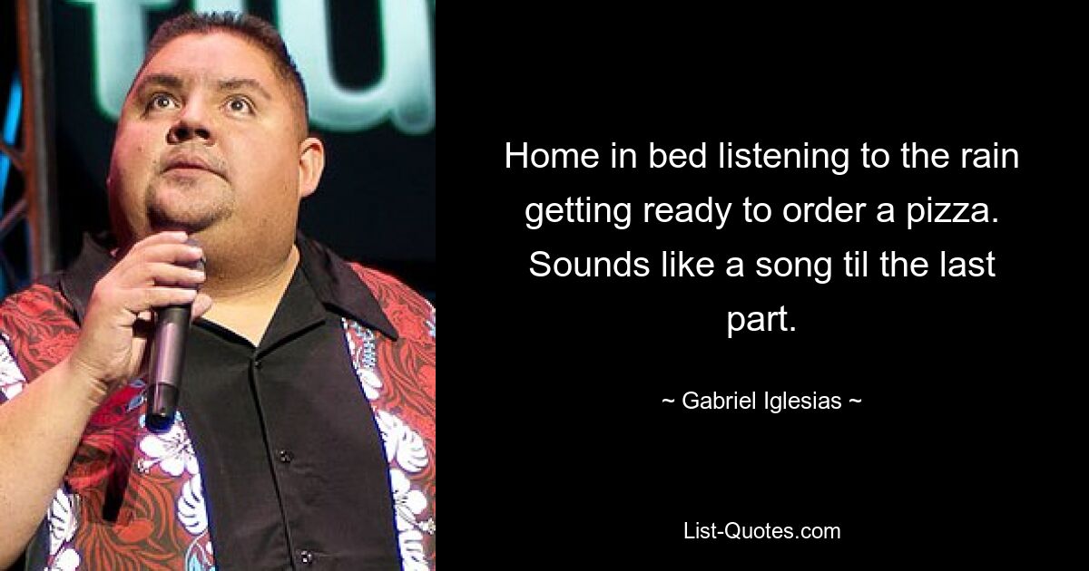 Home in bed listening to the rain getting ready to order a pizza. Sounds like a song til the last part. — © Gabriel Iglesias