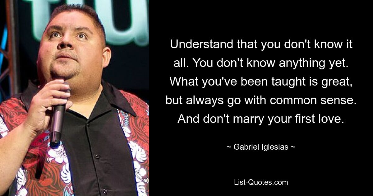 Understand that you don't know it all. You don't know anything yet. What you've been taught is great, but always go with common sense. And don't marry your first love. — © Gabriel Iglesias