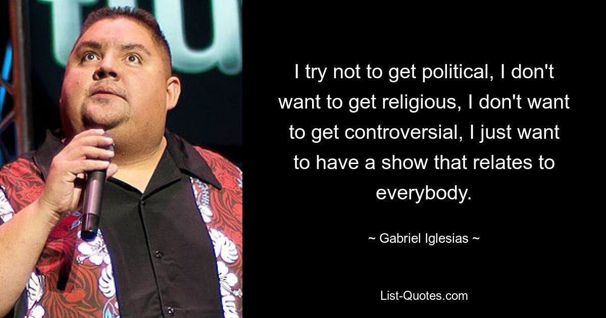 I try not to get political, I don't want to get religious, I don't want to get controversial, I just want to have a show that relates to everybody. — © Gabriel Iglesias