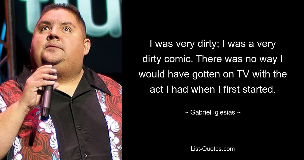 I was very dirty; I was a very dirty comic. There was no way I would have gotten on TV with the act I had when I first started. — © Gabriel Iglesias