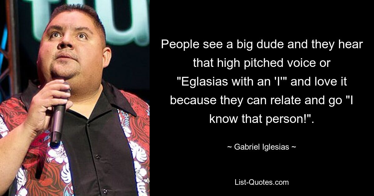 People see a big dude and they hear that high pitched voice or "Eglasias with an 'I'" and love it because they can relate and go "I know that person!". — © Gabriel Iglesias