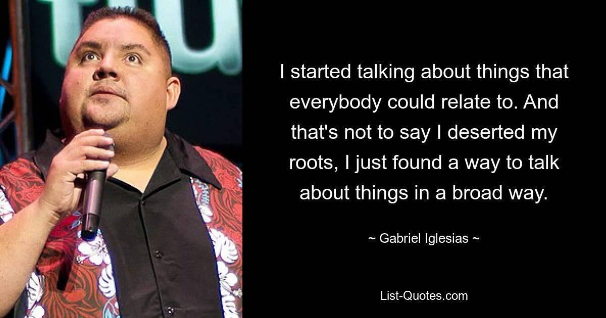 I started talking about things that everybody could relate to. And that's not to say I deserted my roots, I just found a way to talk about things in a broad way. — © Gabriel Iglesias