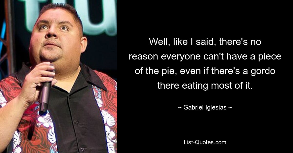 Well, like I said, there's no reason everyone can't have a piece of the pie, even if there's a gordo there eating most of it. — © Gabriel Iglesias