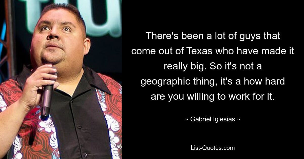 There's been a lot of guys that come out of Texas who have made it really big. So it's not a geographic thing, it's a how hard are you willing to work for it. — © Gabriel Iglesias