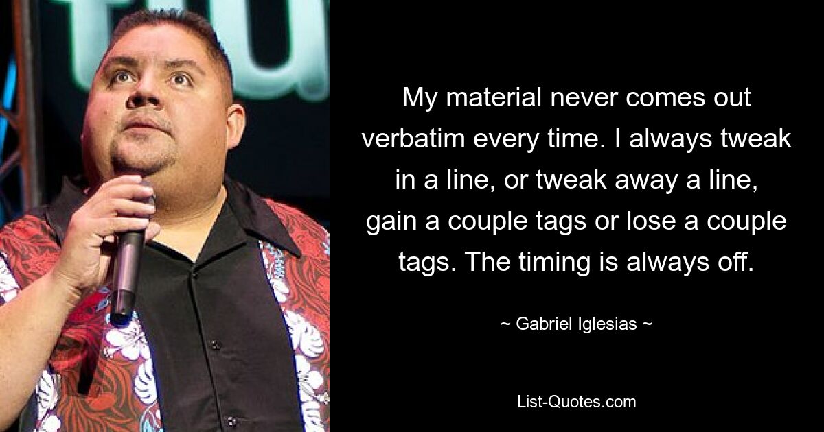 My material never comes out verbatim every time. I always tweak in a line, or tweak away a line, gain a couple tags or lose a couple tags. The timing is always off. — © Gabriel Iglesias