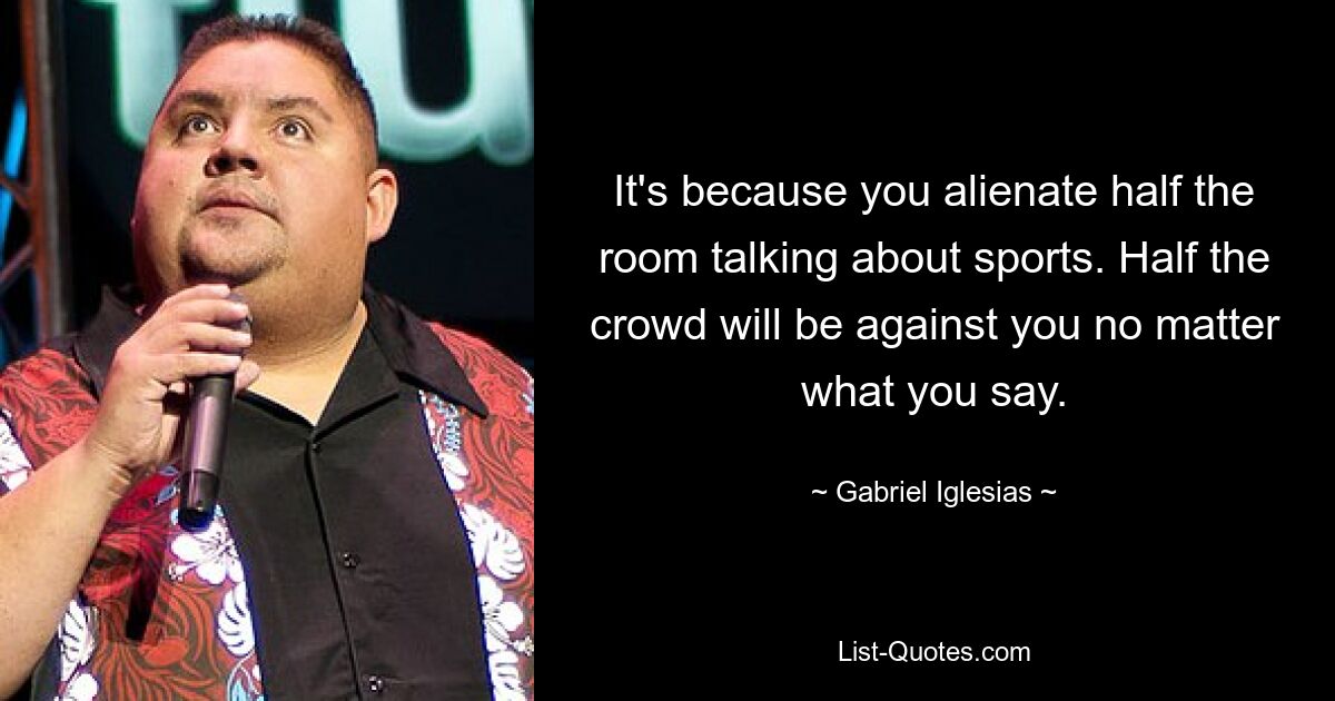 It's because you alienate half the room talking about sports. Half the crowd will be against you no matter what you say. — © Gabriel Iglesias