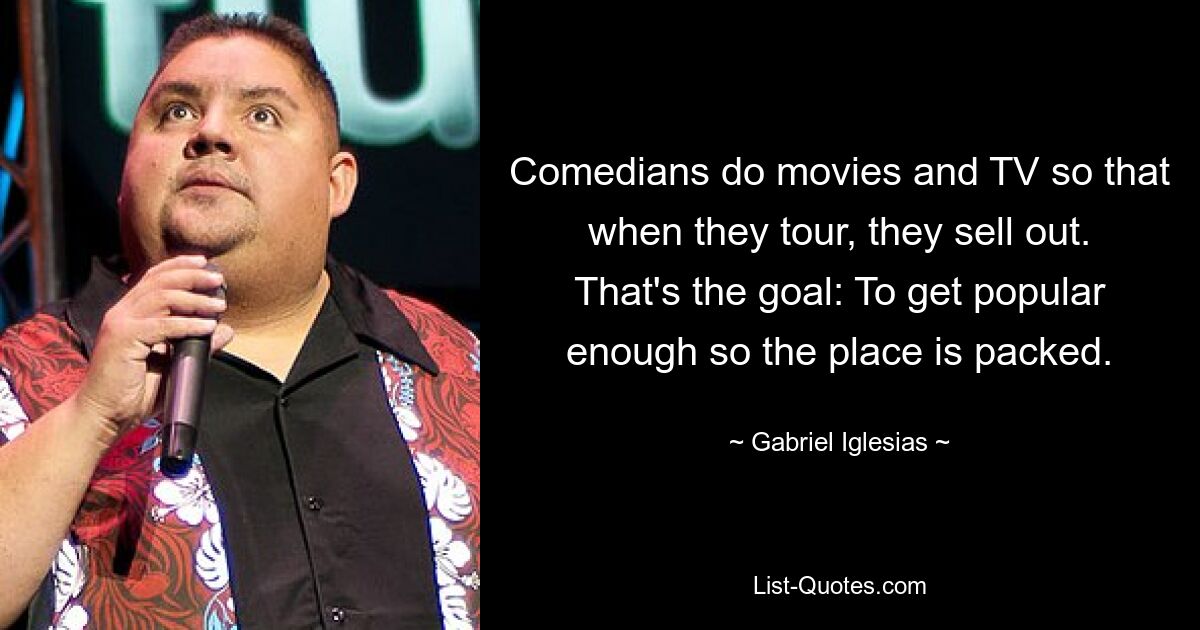 Comedians do movies and TV so that when they tour, they sell out. That's the goal: To get popular enough so the place is packed. — © Gabriel Iglesias