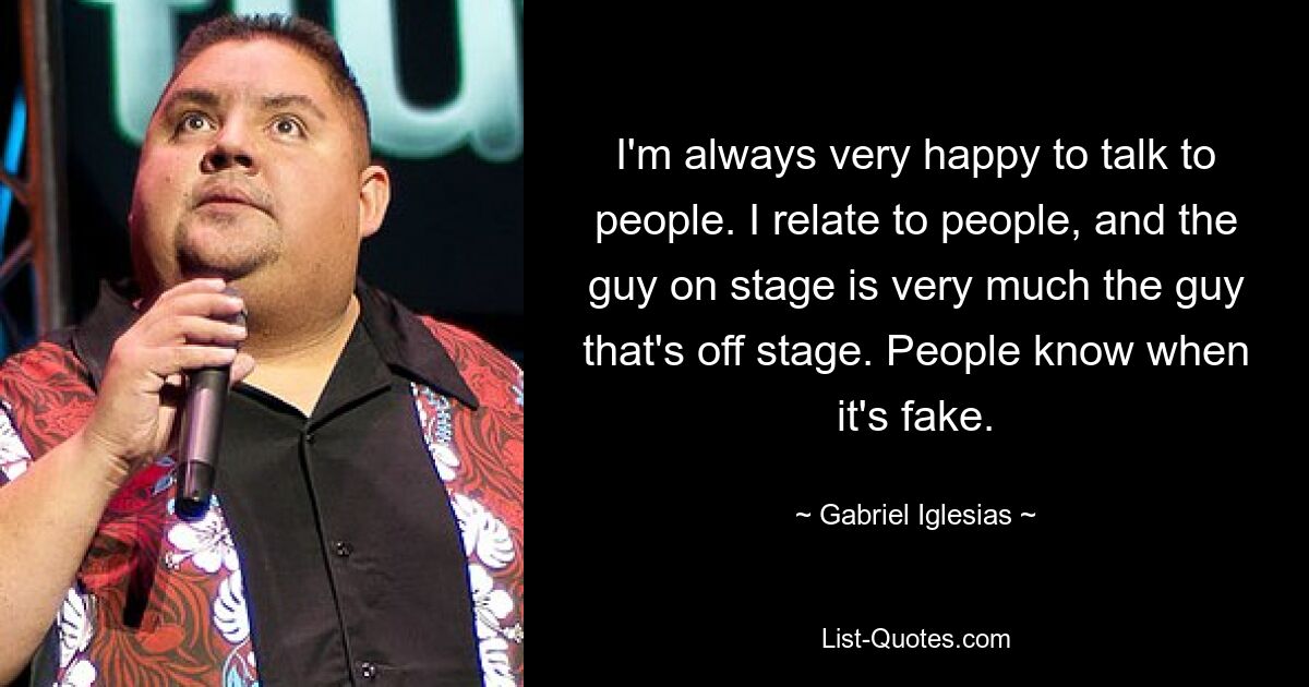 I'm always very happy to talk to people. I relate to people, and the guy on stage is very much the guy that's off stage. People know when it's fake. — © Gabriel Iglesias