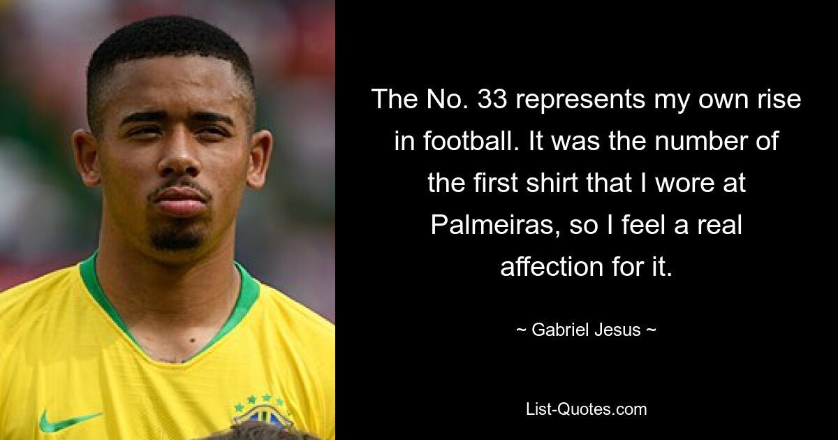 The No. 33 represents my own rise in football. It was the number of the first shirt that I wore at Palmeiras, so I feel a real affection for it. — © Gabriel Jesus