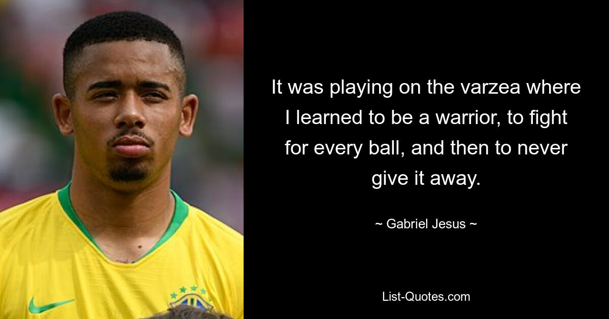 It was playing on the varzea where I learned to be a warrior, to fight for every ball, and then to never give it away. — © Gabriel Jesus