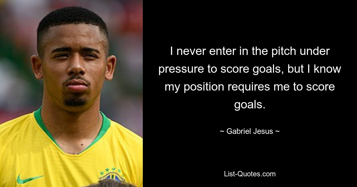 I never enter in the pitch under pressure to score goals, but I know my position requires me to score goals. — © Gabriel Jesus