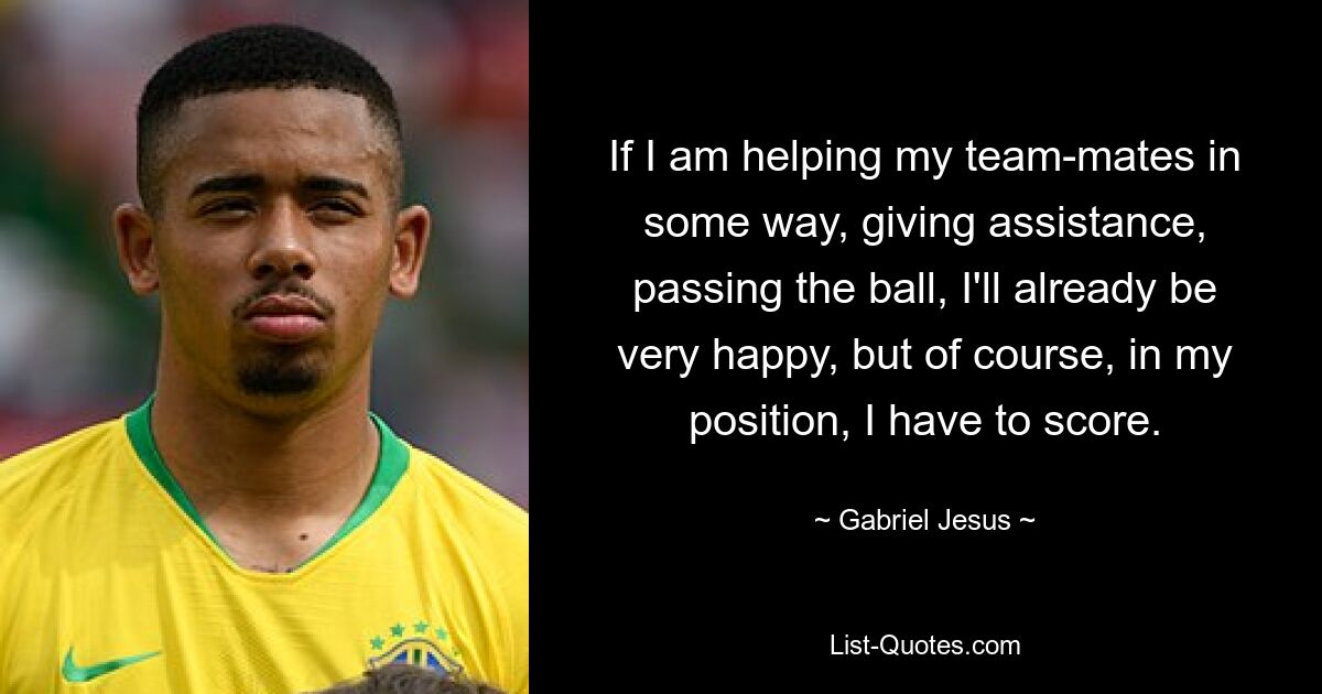 If I am helping my team-mates in some way, giving assistance, passing the ball, I'll already be very happy, but of course, in my position, I have to score. — © Gabriel Jesus