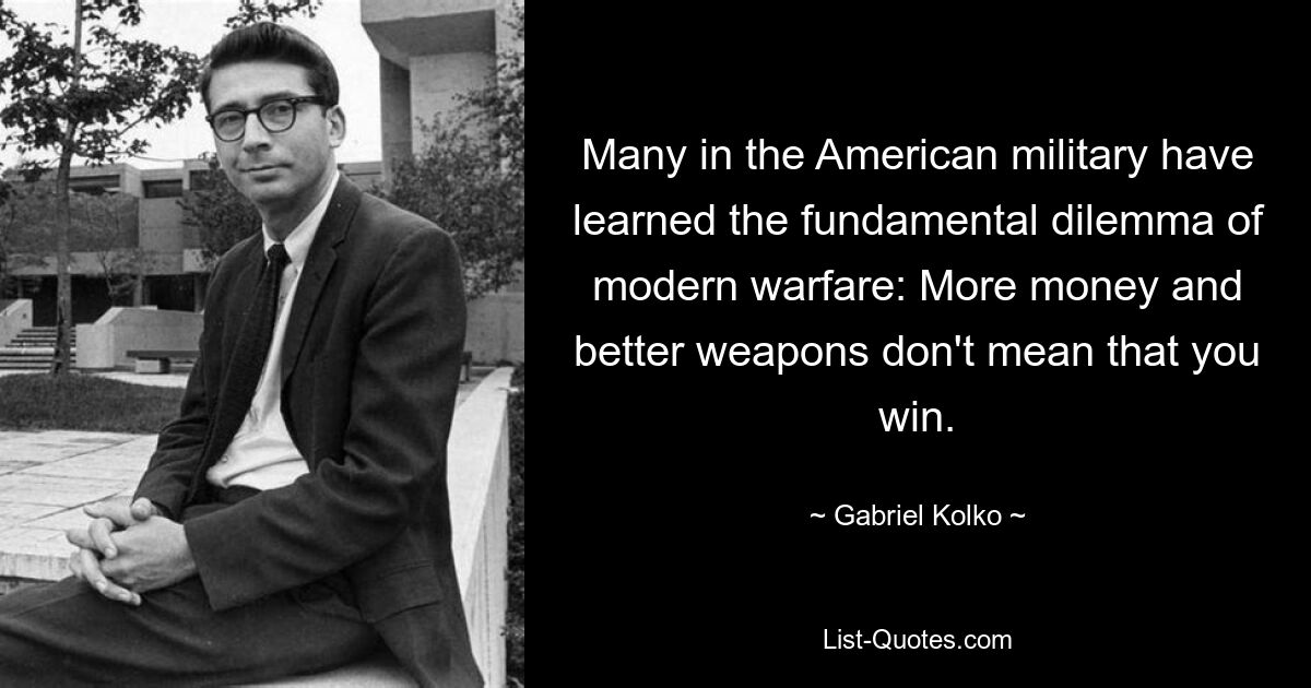 Many in the American military have learned the fundamental dilemma of modern warfare: More money and better weapons don't mean that you win. — © Gabriel Kolko