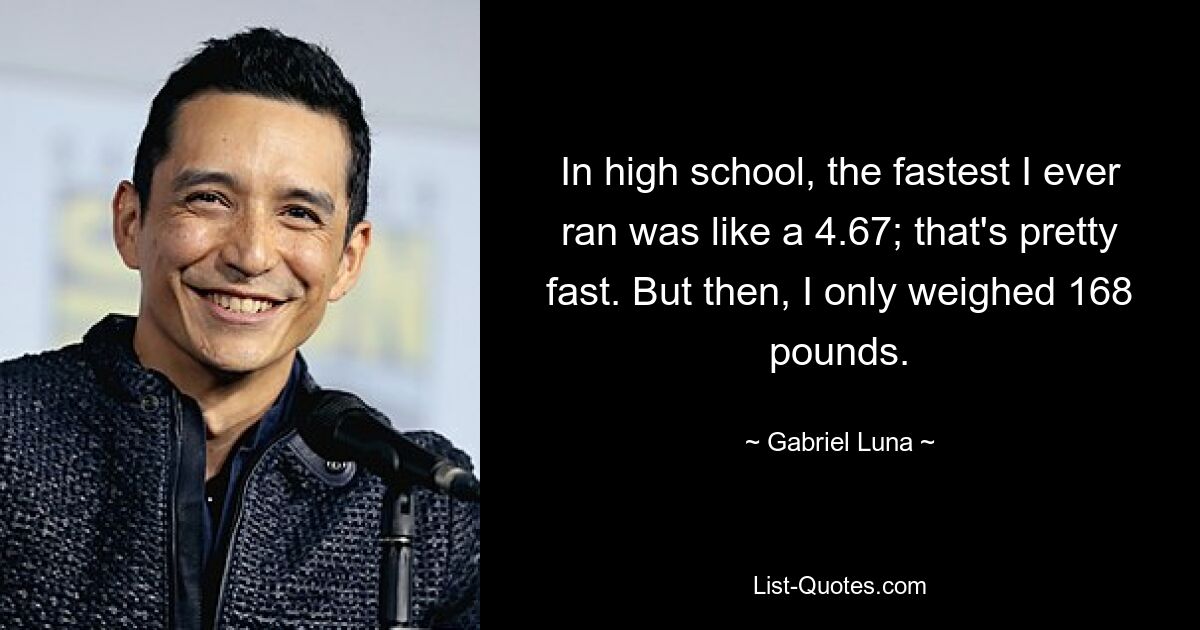 In high school, the fastest I ever ran was like a 4.67; that's pretty fast. But then, I only weighed 168 pounds. — © Gabriel Luna