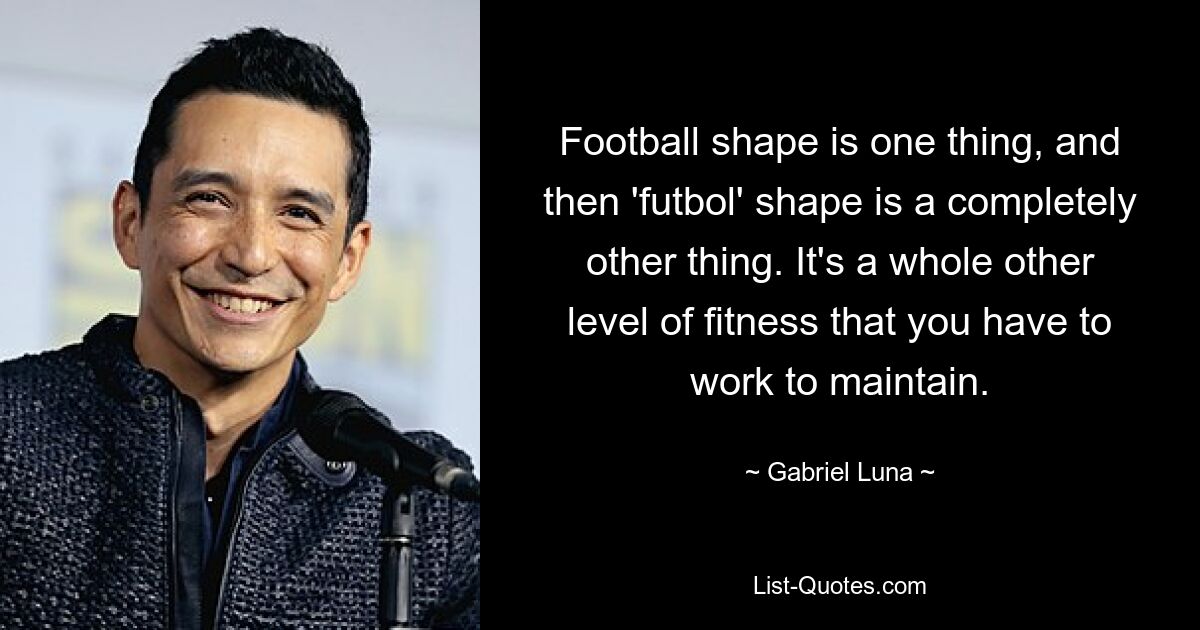 Football shape is one thing, and then 'futbol' shape is a completely other thing. It's a whole other level of fitness that you have to work to maintain. — © Gabriel Luna