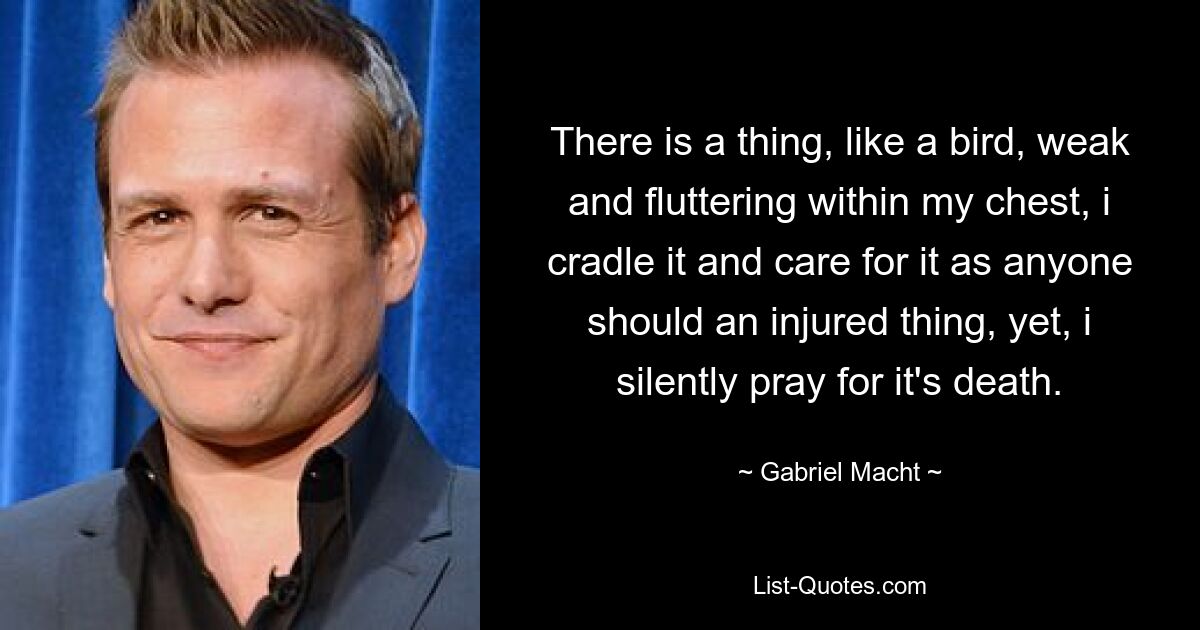 There is a thing, like a bird, weak and fluttering within my chest, i cradle it and care for it as anyone should an injured thing, yet, i silently pray for it's death. — © Gabriel Macht