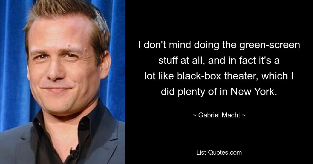 I don't mind doing the green-screen stuff at all, and in fact it's a lot like black-box theater, which I did plenty of in New York. — © Gabriel Macht