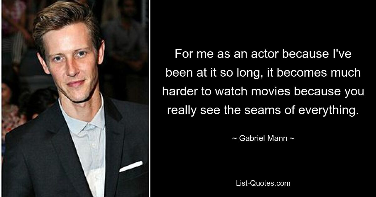 For me as an actor because I've been at it so long, it becomes much harder to watch movies because you really see the seams of everything. — © Gabriel Mann