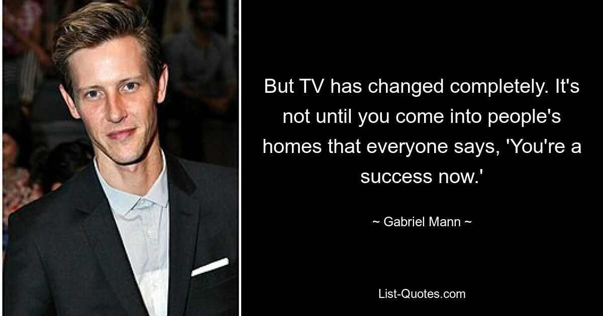 But TV has changed completely. It's not until you come into people's homes that everyone says, 'You're a success now.' — © Gabriel Mann