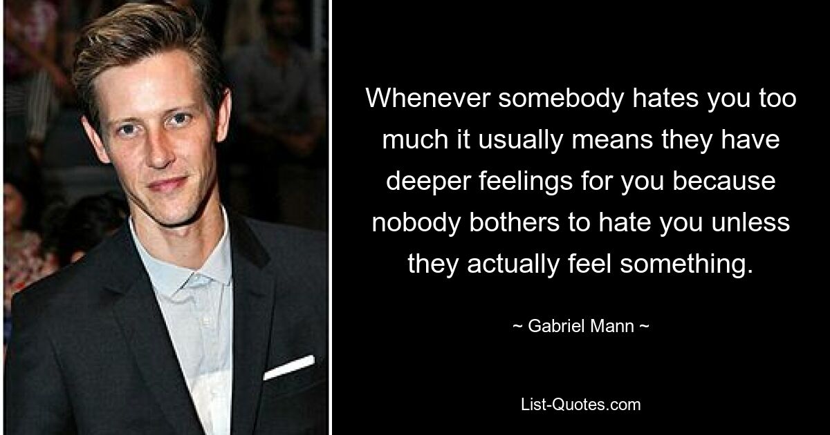 Whenever somebody hates you too much it usually means they have deeper feelings for you because nobody bothers to hate you unless they actually feel something. — © Gabriel Mann