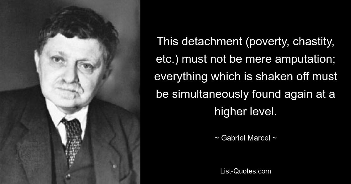 This detachment (poverty, chastity, etc.) must not be mere amputation; everything which is shaken off must be simultaneously found again at a higher level. — © Gabriel Marcel