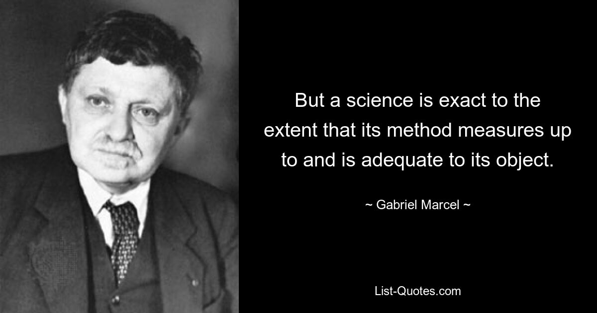 But a science is exact to the extent that its method measures up to and is adequate to its object. — © Gabriel Marcel