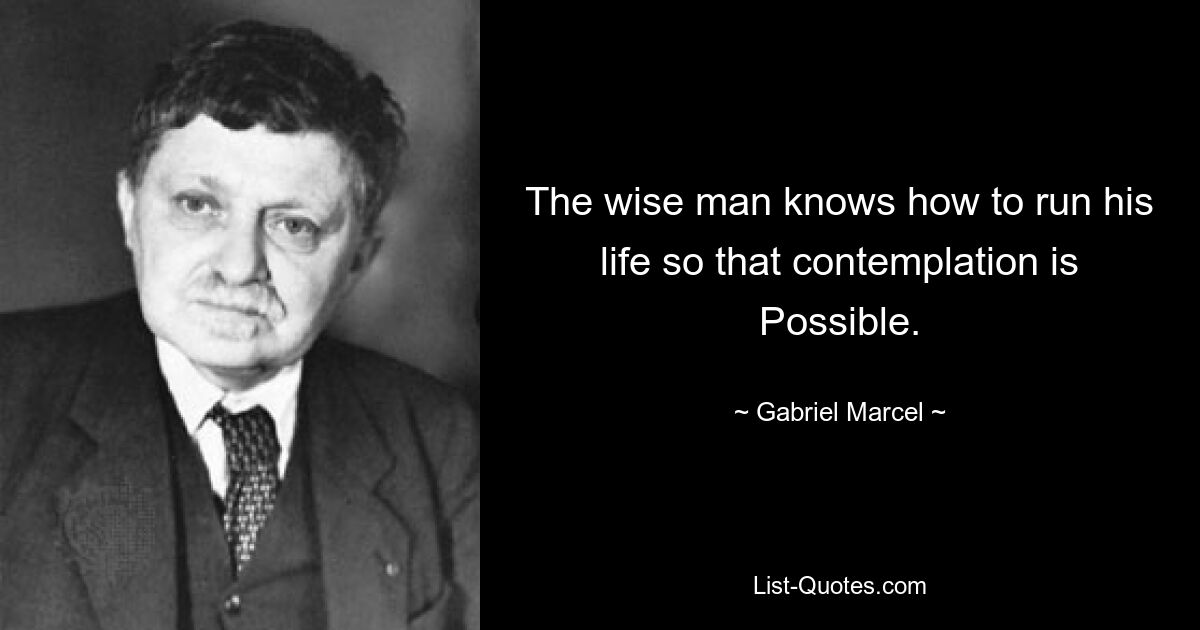 The wise man knows how to run his life so that contemplation is Possible. — © Gabriel Marcel