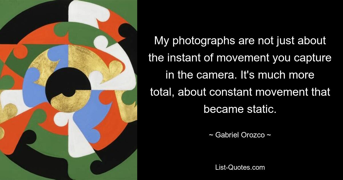 My photographs are not just about the instant of movement you capture in the camera. It's much more total, about constant movement that became static. — © Gabriel Orozco