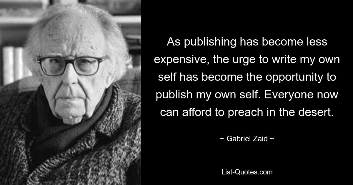 As publishing has become less expensive, the urge to write my own self has become the opportunity to publish my own self. Everyone now can afford to preach in the desert. — © Gabriel Zaid