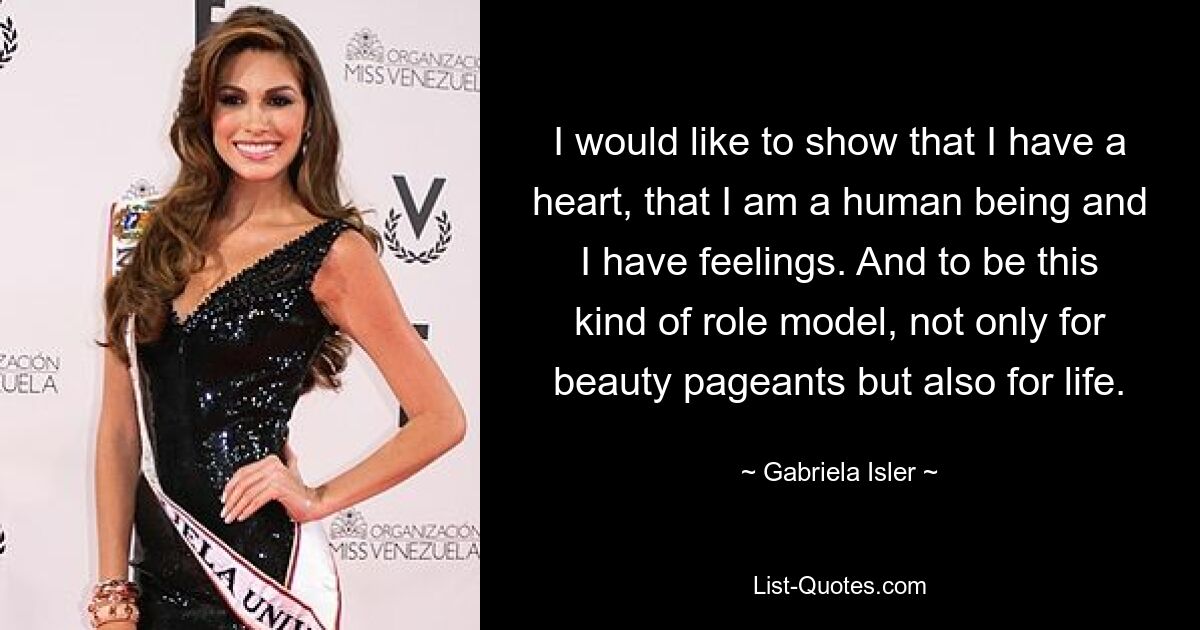 I would like to show that I have a heart, that I am a human being and I have feelings. And to be this kind of role model, not only for beauty pageants but also for life. — © Gabriela Isler