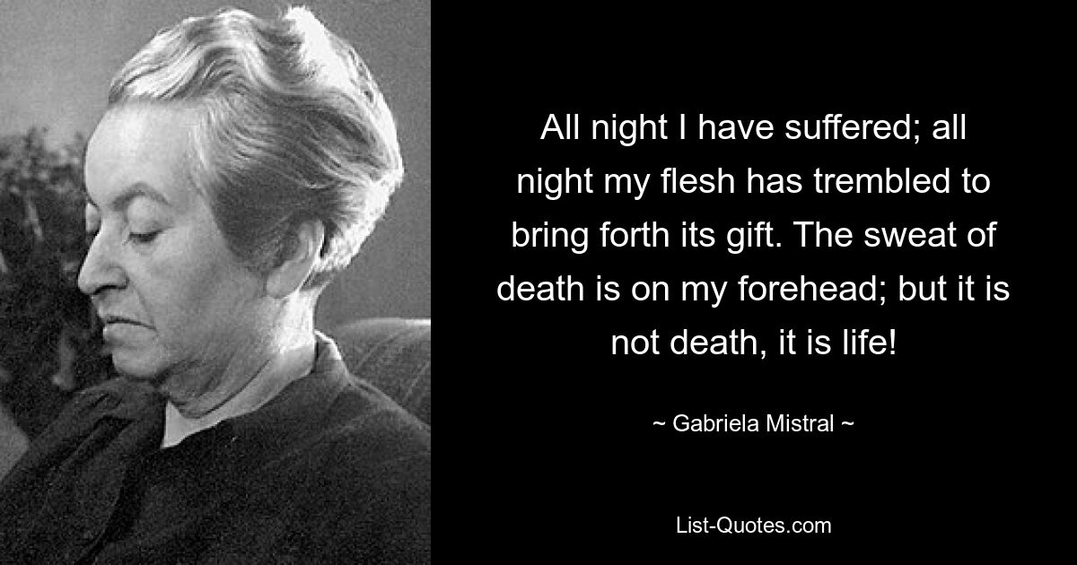 All night I have suffered; all night my flesh has trembled to bring forth its gift. The sweat of death is on my forehead; but it is not death, it is life! — © Gabriela Mistral