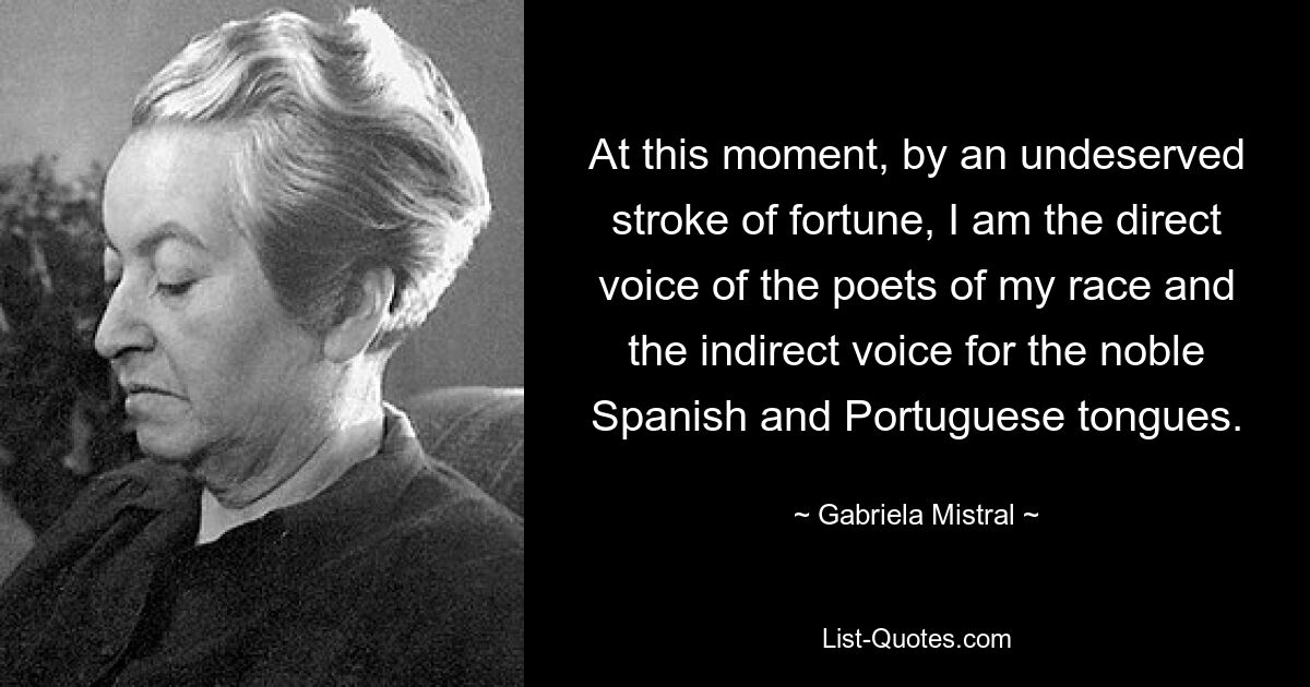 At this moment, by an undeserved stroke of fortune, I am the direct voice of the poets of my race and the indirect voice for the noble Spanish and Portuguese tongues. — © Gabriela Mistral