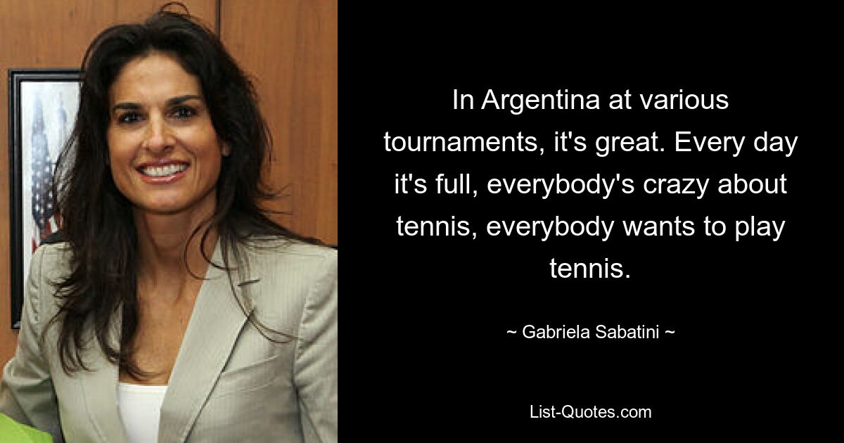 In Argentina at various tournaments, it's great. Every day it's full, everybody's crazy about tennis, everybody wants to play tennis. — © Gabriela Sabatini