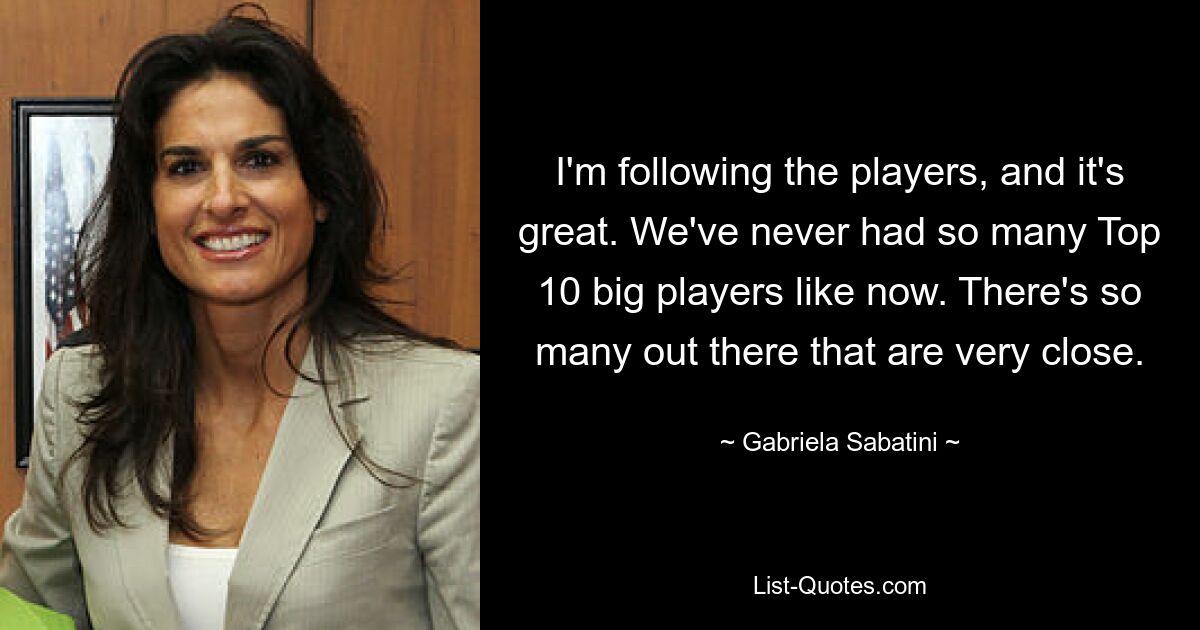 I'm following the players, and it's great. We've never had so many Top 10 big players like now. There's so many out there that are very close. — © Gabriela Sabatini