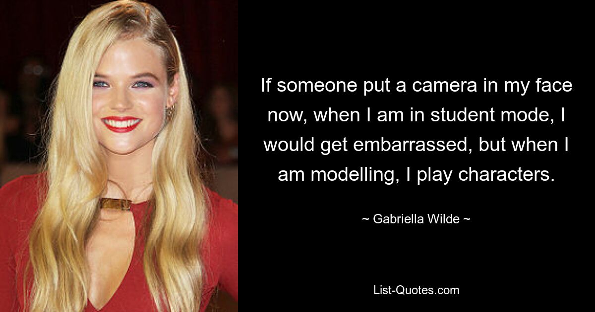 If someone put a camera in my face now, when I am in student mode, I would get embarrassed, but when I am modelling, I play characters. — © Gabriella Wilde