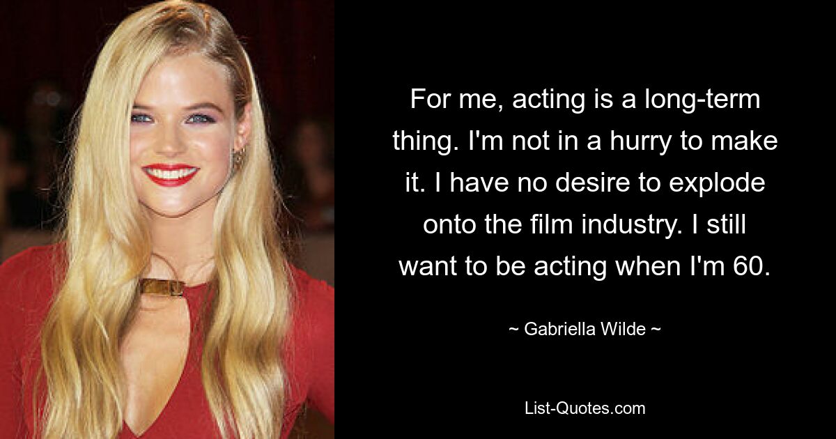 For me, acting is a long-term thing. I'm not in a hurry to make it. I have no desire to explode onto the film industry. I still want to be acting when I'm 60. — © Gabriella Wilde