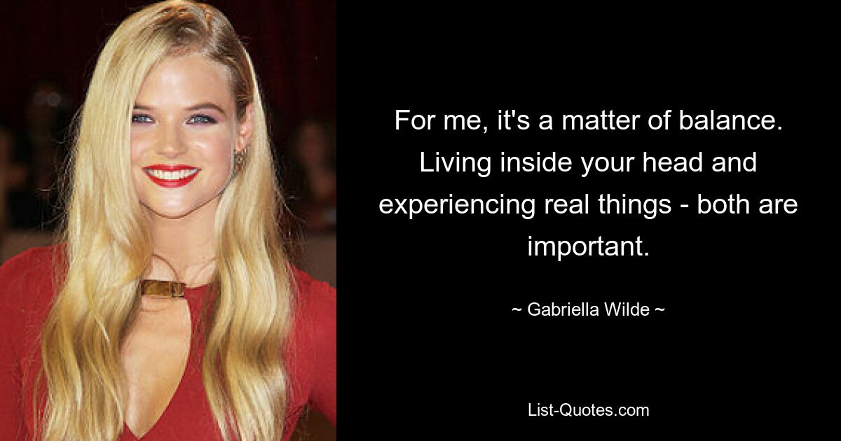 For me, it's a matter of balance. Living inside your head and experiencing real things - both are important. — © Gabriella Wilde