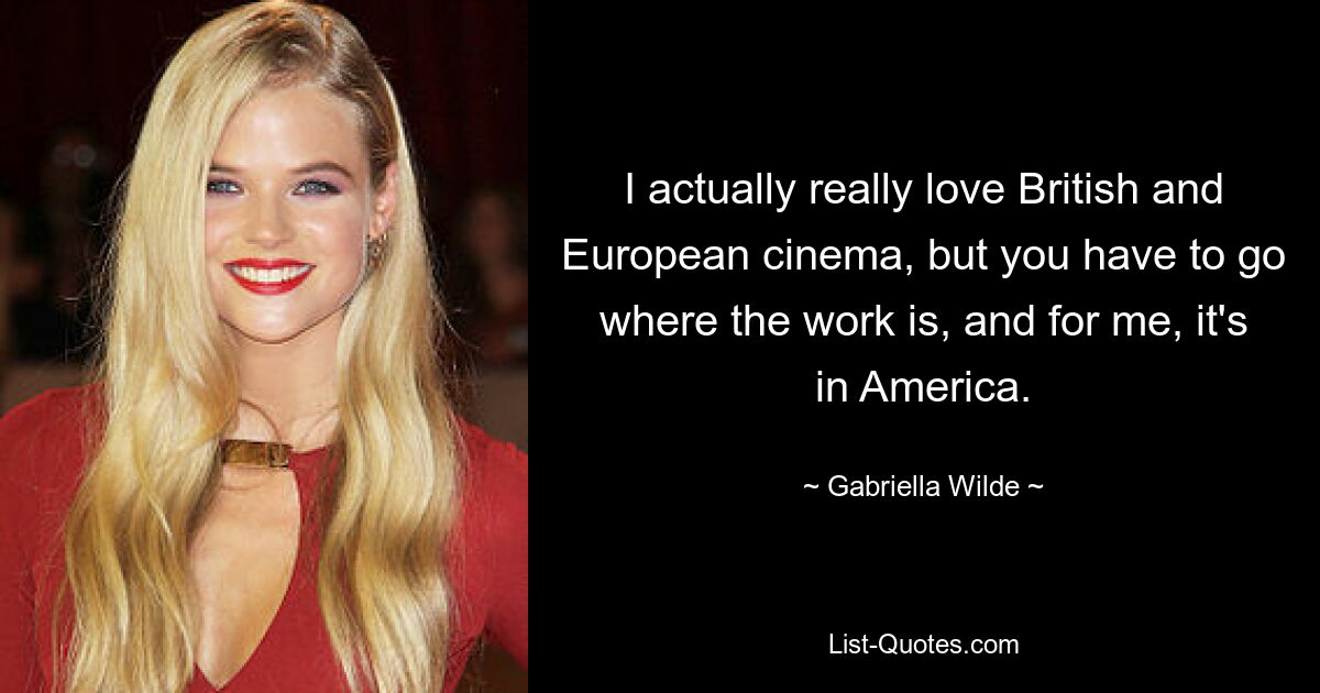 I actually really love British and European cinema, but you have to go where the work is, and for me, it's in America. — © Gabriella Wilde