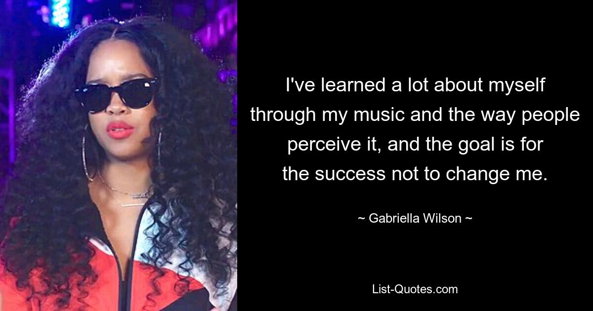 I've learned a lot about myself through my music and the way people perceive it, and the goal is for the success not to change me. — © Gabriella Wilson