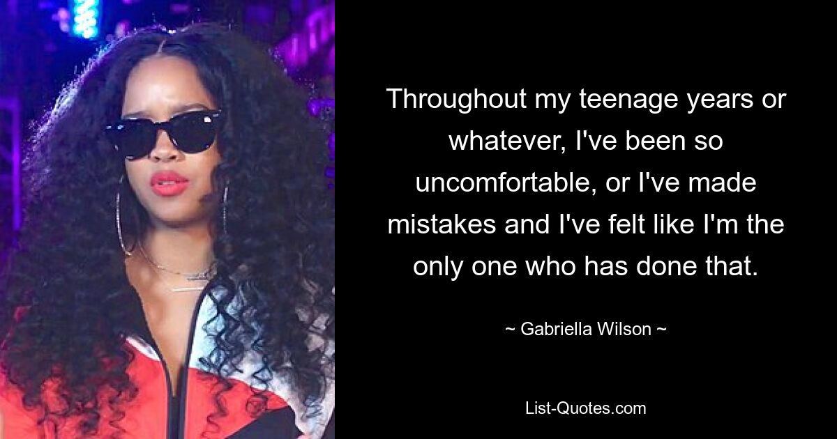 Throughout my teenage years or whatever, I've been so uncomfortable, or I've made mistakes and I've felt like I'm the only one who has done that. — © Gabriella Wilson