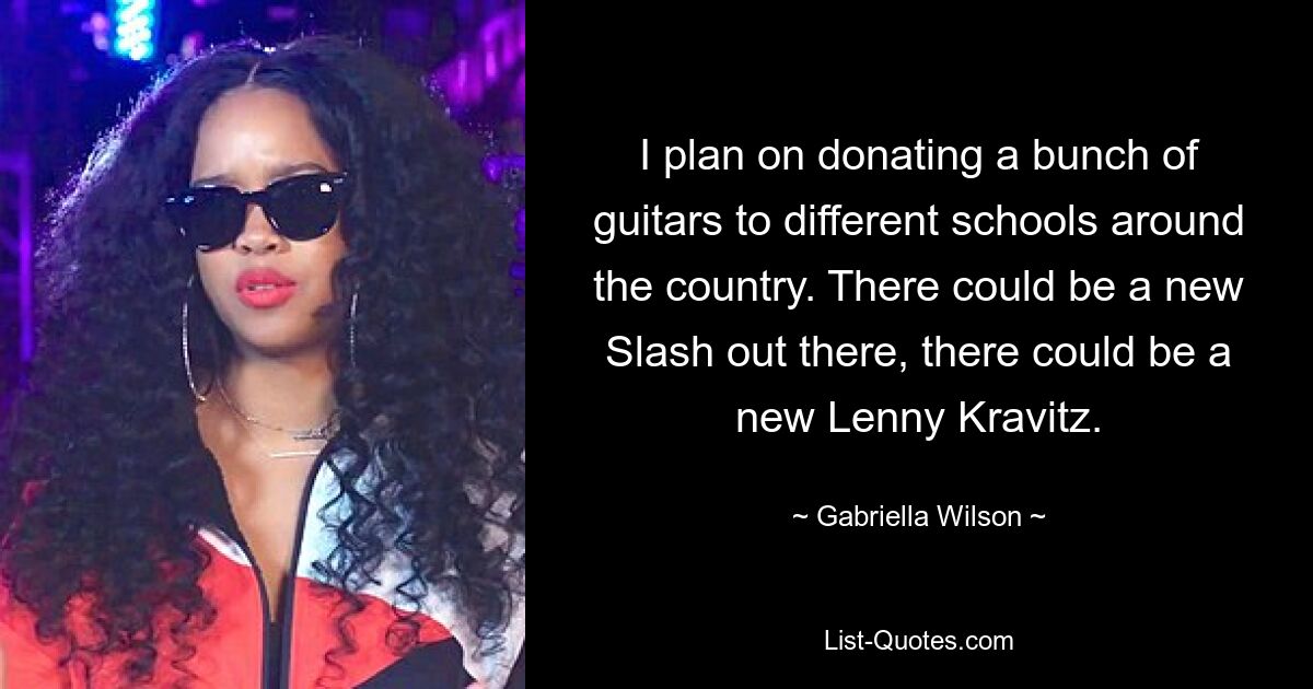 I plan on donating a bunch of guitars to different schools around the country. There could be a new Slash out there, there could be a new Lenny Kravitz. — © Gabriella Wilson