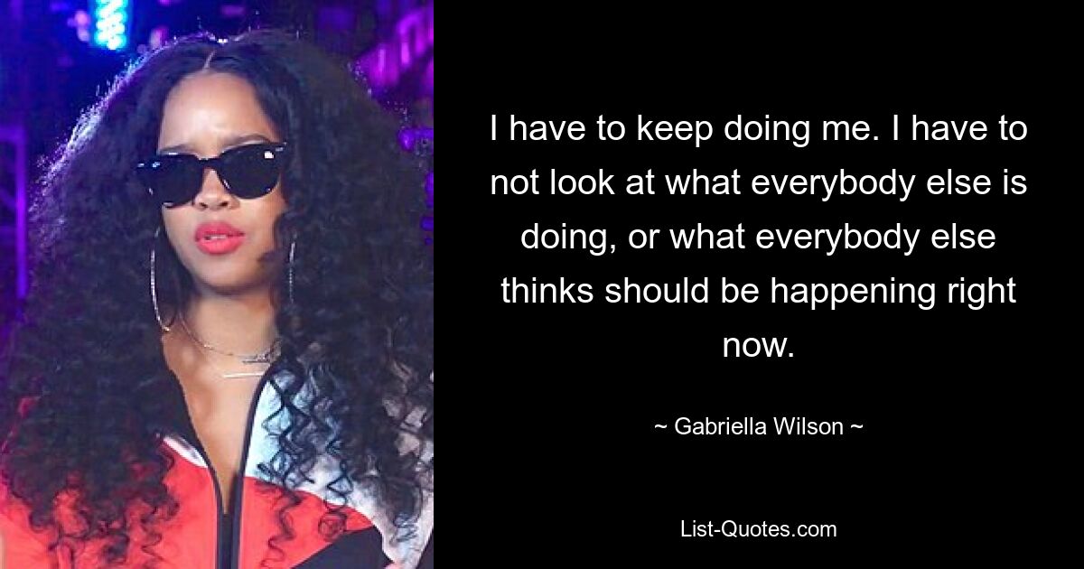 I have to keep doing me. I have to not look at what everybody else is doing, or what everybody else thinks should be happening right now. — © Gabriella Wilson